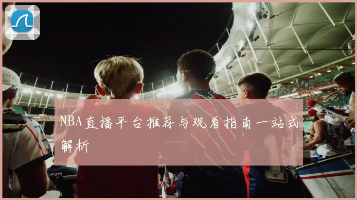 NBA直播平台推荐与观看指南一站式解析