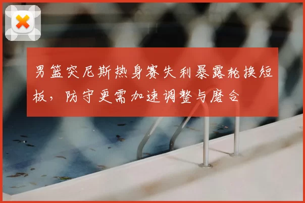 男篮突尼斯热身赛失利暴露轮换短板，防守更需加速调整与磨合