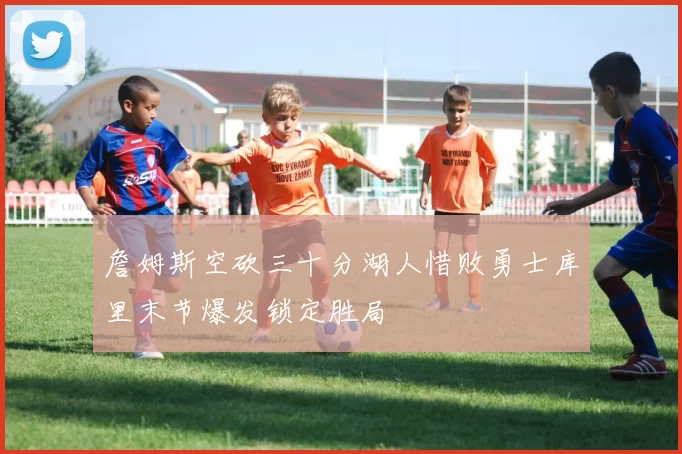 詹姆斯空砍三十分湖人惜败勇士库里末节爆发锁定胜局