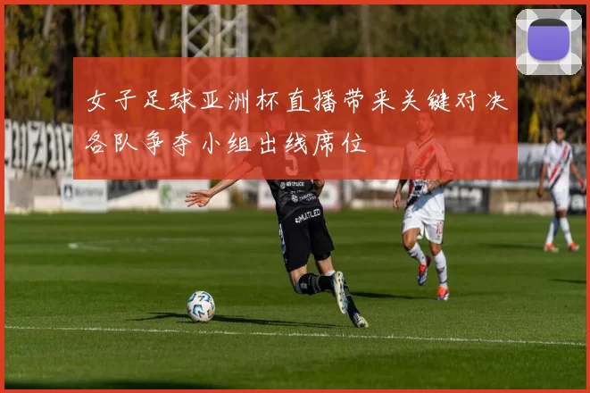 女子足球亚洲杯直播带来关键对决各队争夺小组出线席位