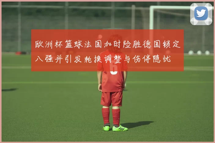 欧洲杯篮球法国加时险胜德国锁定八强并引发轮换调整与伤停隐忧
