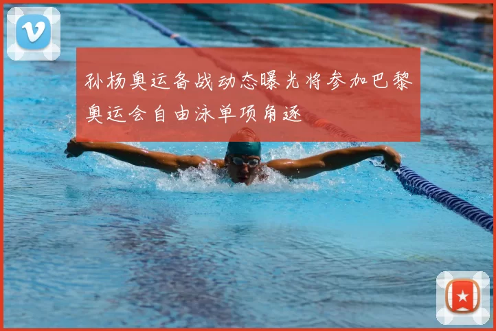 孙杨奥运备战动态曝光将参加巴黎奥运会自由泳单项角逐