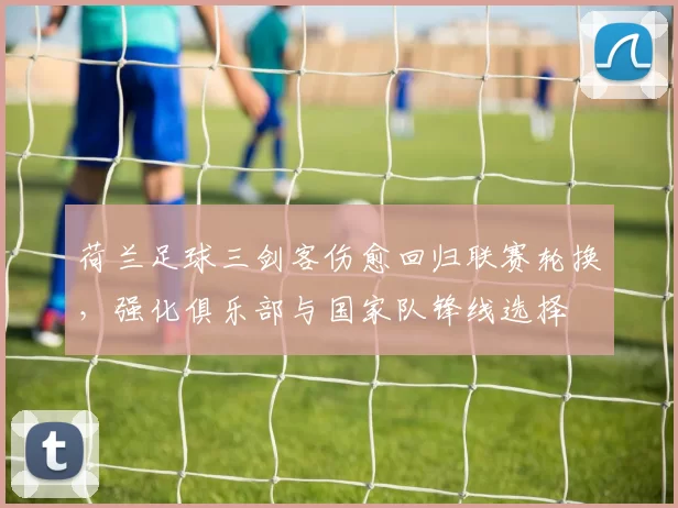 荷兰足球三剑客伤愈回归联赛轮换,强化俱乐部与国家队锋线选择