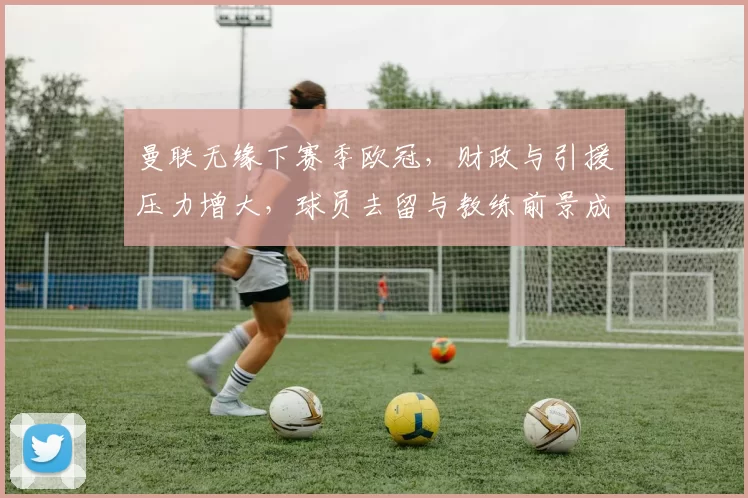 曼联无缘下赛季欧冠，财政与引援压力增大，球员去留与教练前景成看点