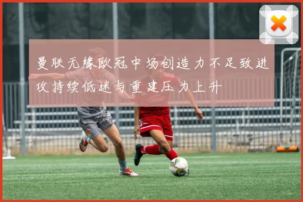 曼联无缘欧冠中场创造力不足致进攻持续低迷与重建压力上升