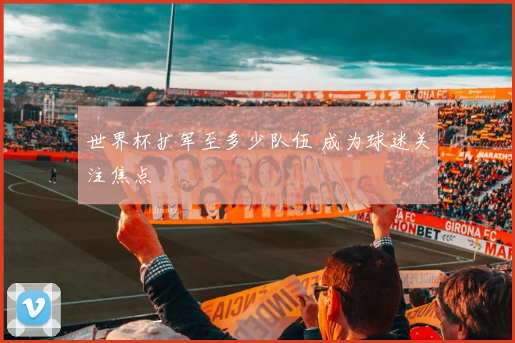 世界杯扩军至多少队伍 成为球迷关注焦点