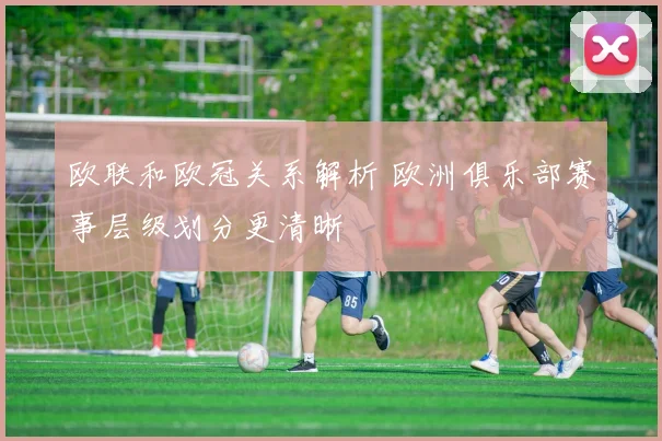 欧联和欧冠关系解析 欧洲俱乐部赛事层级划分更清晰