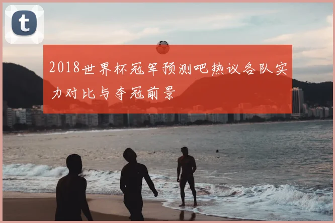 2018世界杯冠军预测吧热议各队实力对比与夺冠前景
