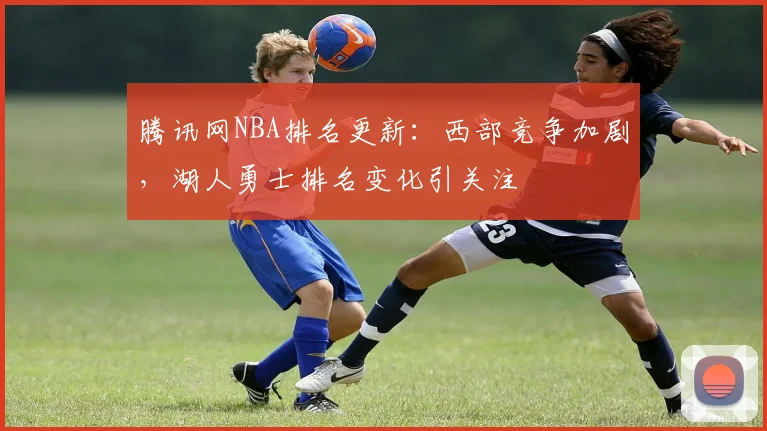 腾讯网NBA排名更新：西部竞争加剧，湖人勇士排名变化引关注