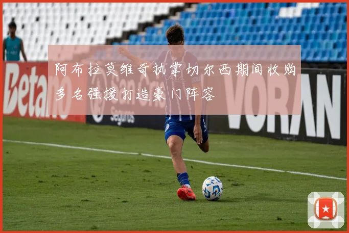 阿布拉莫维奇执掌切尔西期间收购多名强援打造豪门阵容